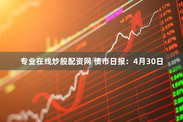 专业在线炒股配资网 债市日报：4月30日