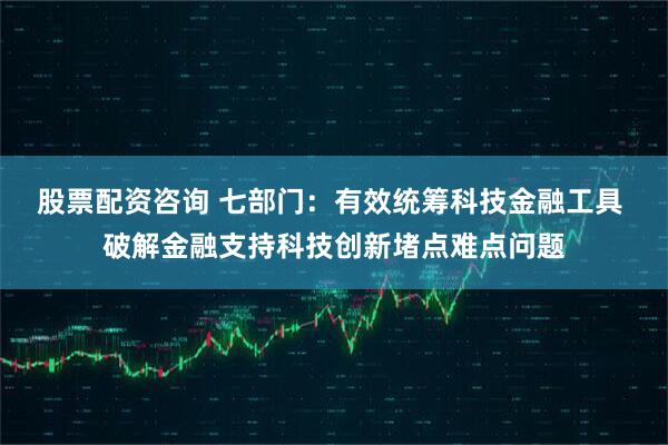 股票配资咨询 七部门：有效统筹科技金融工具 破解金融支持科技创新堵点难点问题