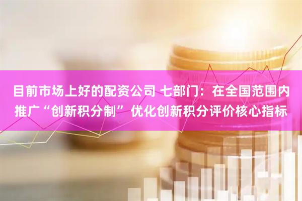 目前市场上好的配资公司 七部门：在全国范围内推广“创新积分制” 优化创新积分评价核心指标