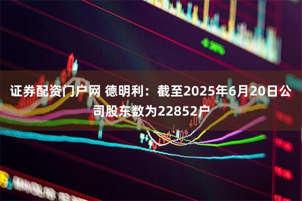 证券配资门户网 德明利：截至2025年6月20日公司股东数为22852户