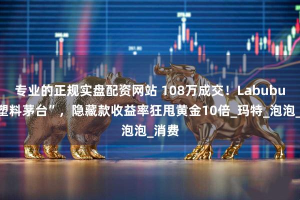 专业的正规实盘配资网站 108万成交！Labubu成“塑料茅台”，隐藏款收益率狂甩黄金10倍_玛特_泡泡_消费