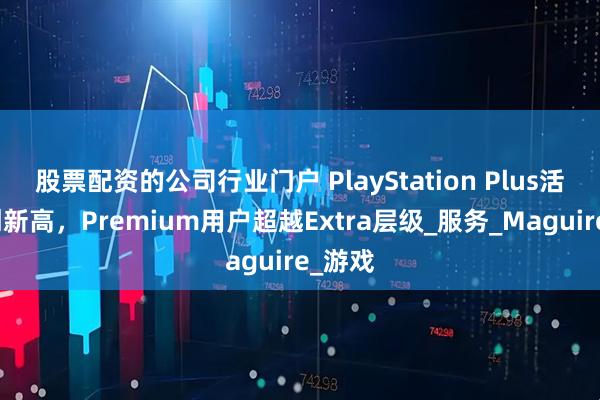 股票配资的公司行业门户 PlayStation Plus活跃度创新高，Premium用户超越Extra层级_服务_Maguire_游戏