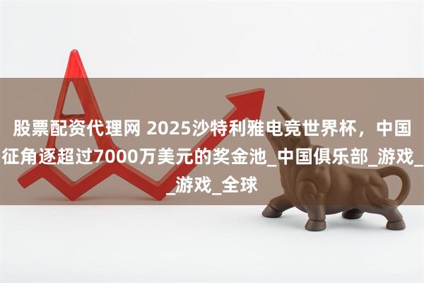股票配资代理网 2025沙特利雅电竞世界杯,中国队出征角逐超过7000万美元的奖金池_中国俱乐部_游戏_全球
