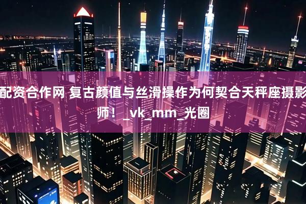 配资合作网 复古颜值与丝滑操作为何契合天秤座摄影师！_vk_mm_光圈