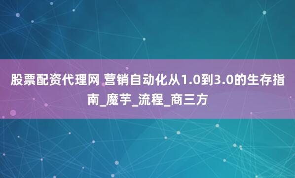 股票配资代理网 营销自动化从1.0到3.0的生存指南_魔芋_流程_商三方