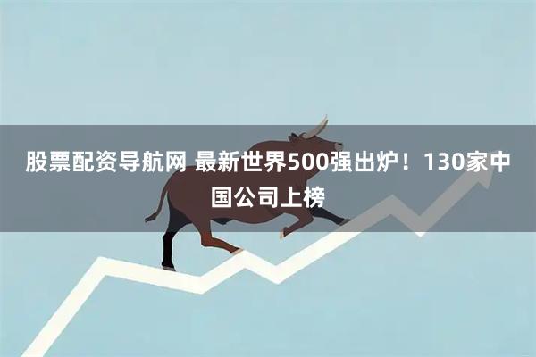 股票配资导航网 最新世界500强出炉！130家中国公司上榜