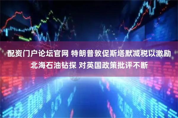 配资门户论坛官网 特朗普敦促斯塔默减税以激励北海石油钻探 对英国政策批评不断