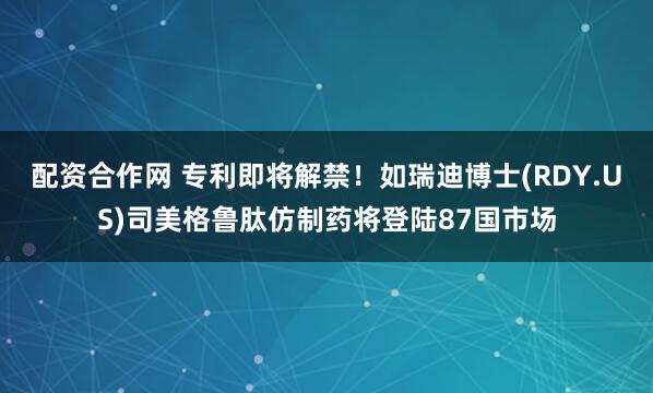 配资合作网 专利即将解禁！如瑞迪博士(RDY.US)司美格鲁肽仿制药将登陆87国市场