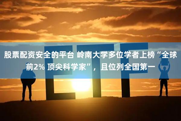 股票配资安全的平台 岭南大学多位学者上榜“全球前2% 顶尖科学家”，且位列全国第一