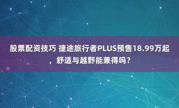 股票配资技巧 捷途旅行者PLUS预售18.99万起,舒适与越野能兼得吗?