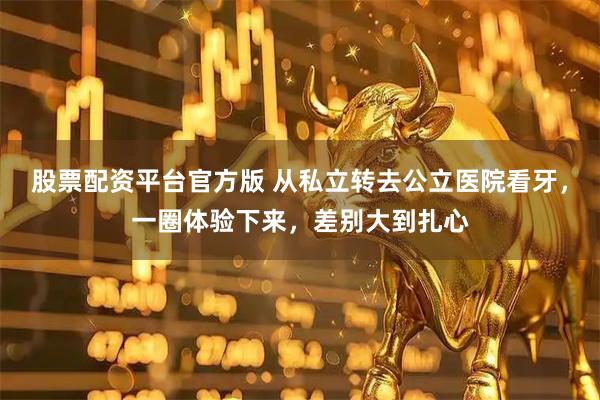 股票配资平台官方版 从私立转去公立医院看牙，一圈体验下来，差别大到扎心