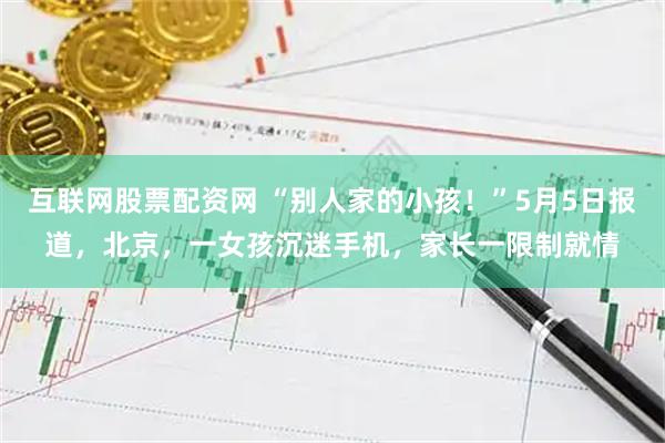 互联网股票配资网 “别人家的小孩！”5月5日报道，北京，一女孩沉迷手机，家长一限制就情