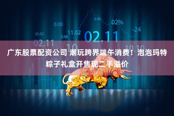 广东股票配资公司 潮玩跨界端午消费！泡泡玛特粽子礼盒开售现二手溢价
