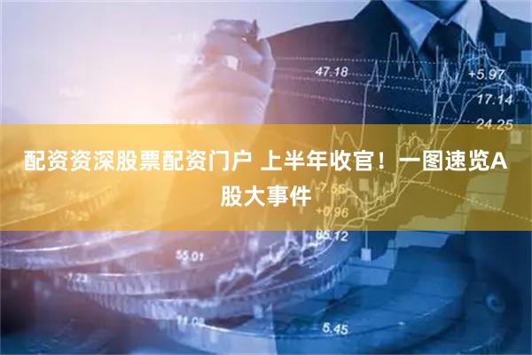 配资资深股票配资门户 上半年收官！一图速览A股大事件