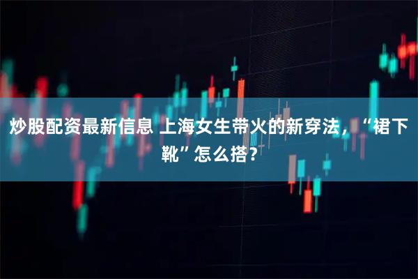 炒股配资最新信息 上海女生带火的新穿法，“裙下靴”怎么搭？