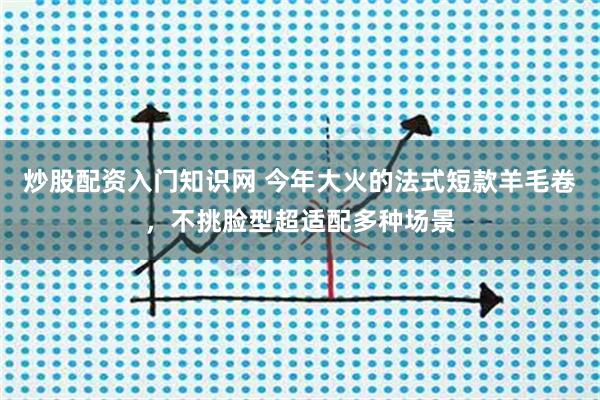 炒股配资入门知识网 今年大火的法式短款羊毛卷，不挑脸型超适配多种场景